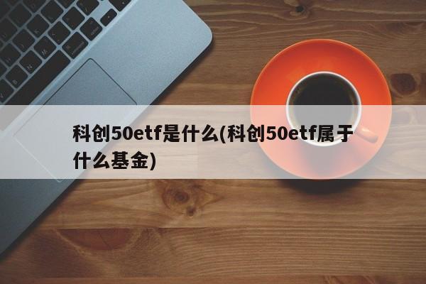 科创50etf是什么(科创50etf属于什么基金)