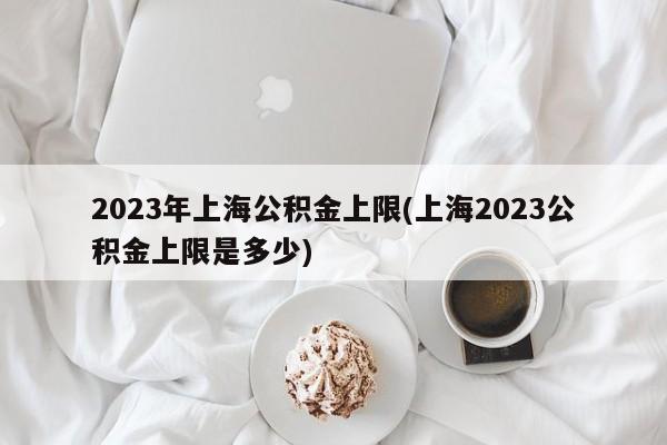 2023年上海公积金上限(上海2023公积金上限是多少)