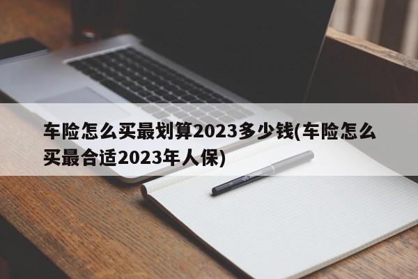 车险怎么买最划算2023多少钱(车险怎么买最合适2023年人保)