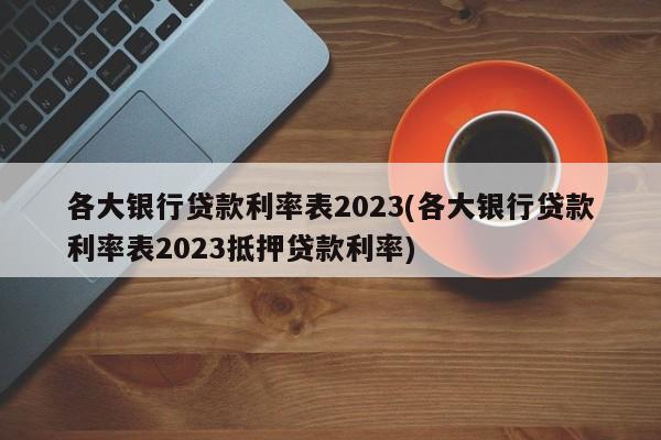 各大银行贷款利率表2023(各大银行贷款利率表2023抵押贷款利率)