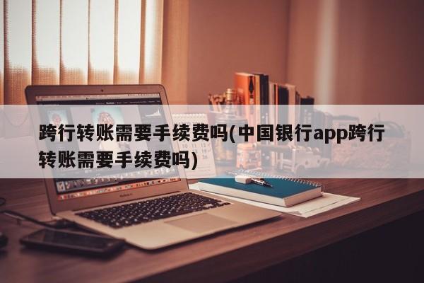 跨行转账需要手续费吗(中国银行app跨行转账需要手续费吗)