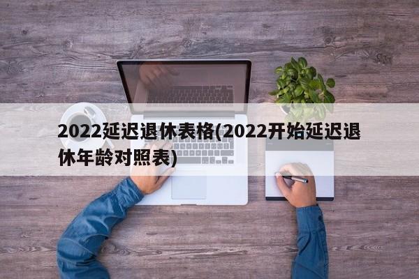 2022延迟退休表格(2022开始延迟退休年龄对照表)