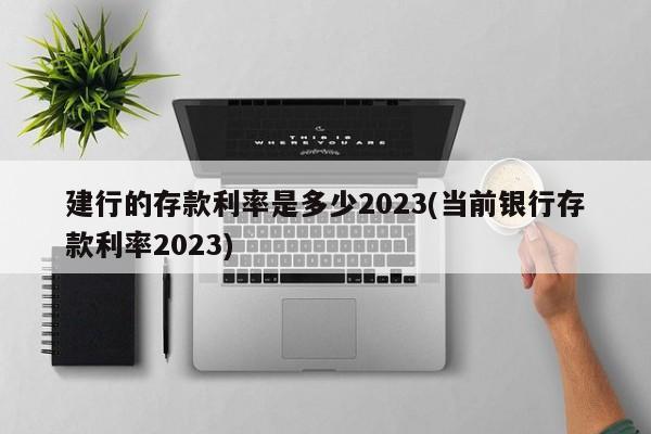 建行的存款利率是多少2023(当前银行存款利率2023)