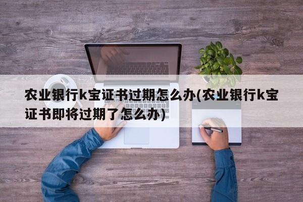 农业银行k宝证书过期怎么办(农业银行k宝证书即将过期了怎么办)