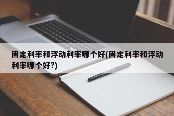 固定利率和浮动利率哪个好(固定利率和浮动利率哪个好?)