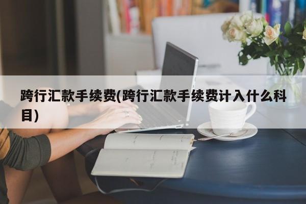 跨行汇款手续费(跨行汇款手续费计入什么科目)