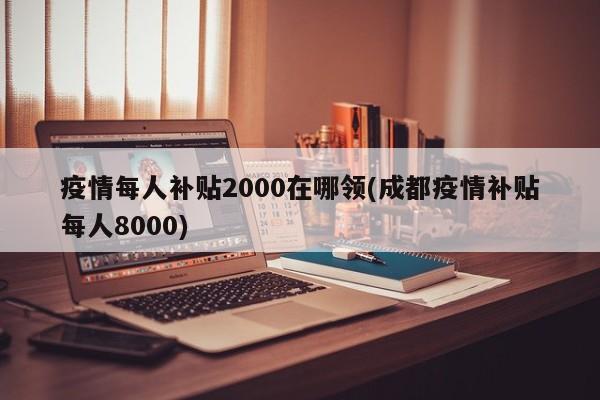 疫情每人补贴2000在哪领(成都疫情补贴每人8000)