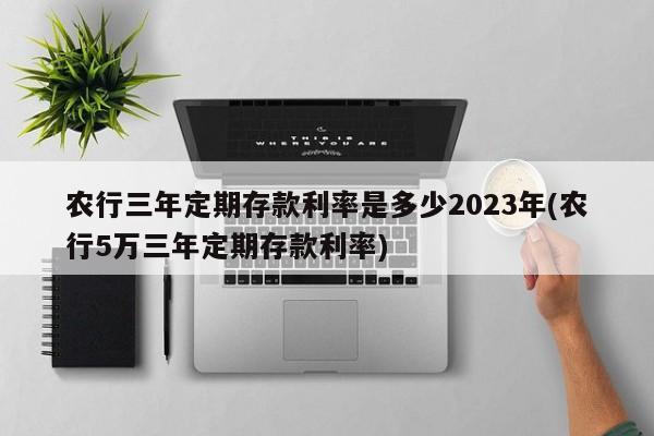 农行三年定期存款利率是多少2023年(农行5万三年定期存款利率)