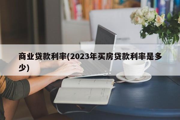 商业贷款利率(2023年买房贷款利率是多少)