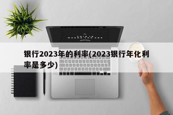 银行2023年的利率(2023银行年化利率是多少)