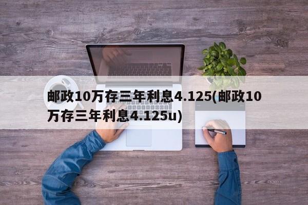 邮政10万存三年利息4.125(邮政10万存三年利息4.125u)