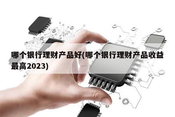 哪个银行理财产品好(哪个银行理财产品收益最高2023)