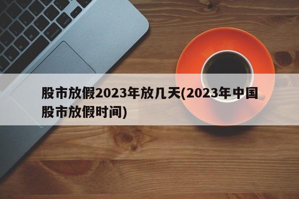 股市放假2023年放几天(2023年中国股市放假时间)