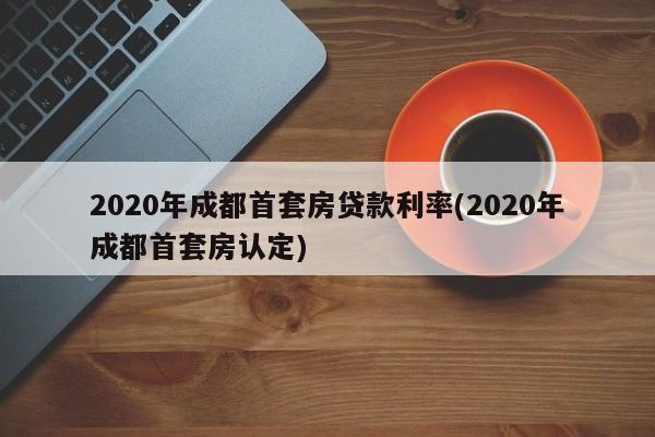 2020年成都首套房贷款利率(2020年成都首套房认定)