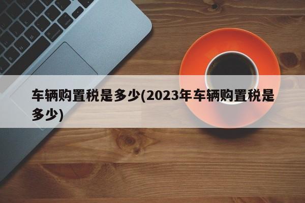 车辆购置税是多少(2023年车辆购置税是多少)