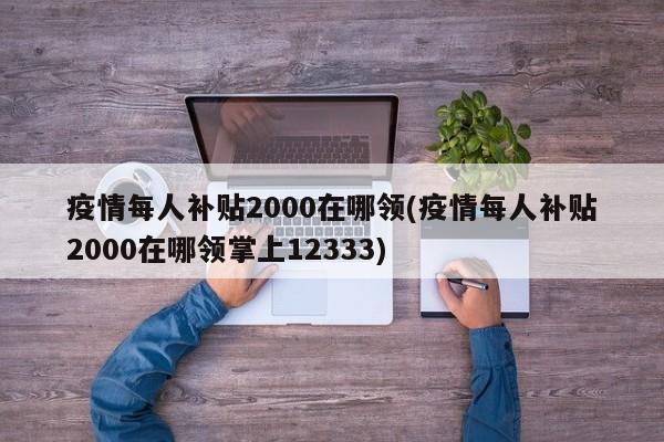 疫情每人补贴2000在哪领(疫情每人补贴2000在哪领掌上12333)