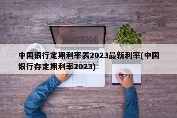 中国银行定期利率表2023最新利率(中国银行存定期利率2023)