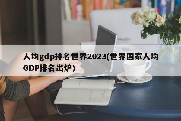 人均gdp排名世界2023(世界国家人均GDP排名出炉)