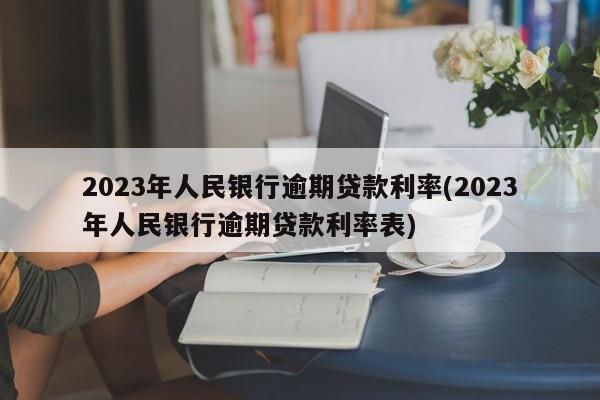 2023年人民银行逾期贷款利率(2023年人民银行逾期贷款利率表)