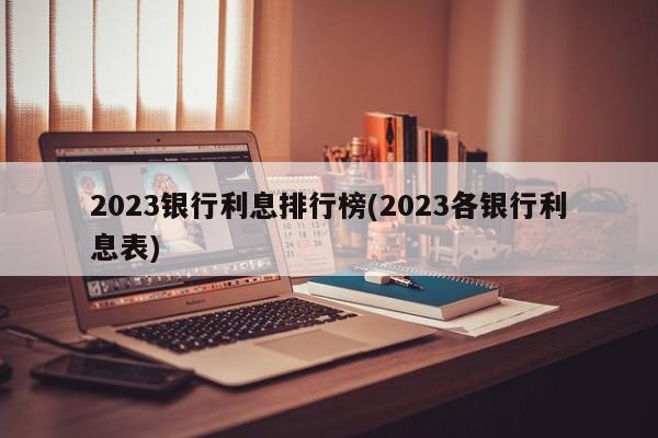 2023银行利息排行榜(2023各银行利息表)