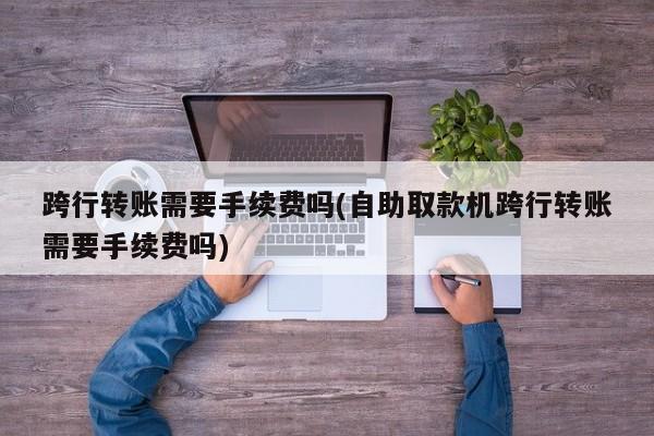 跨行转账需要手续费吗(自助取款机跨行转账需要手续费吗)