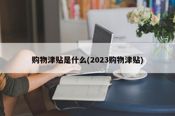 购物津贴是什么(2023购物津贴)