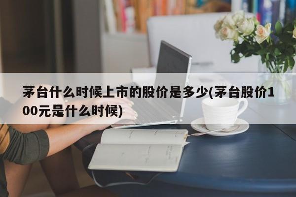 茅台什么时候上市的股价是多少(茅台股价100元是什么时候)