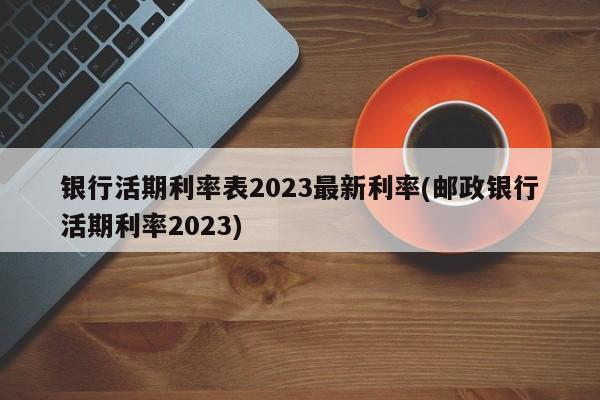 银行活期利率表2023最新利率(邮政银行活期利率2023)