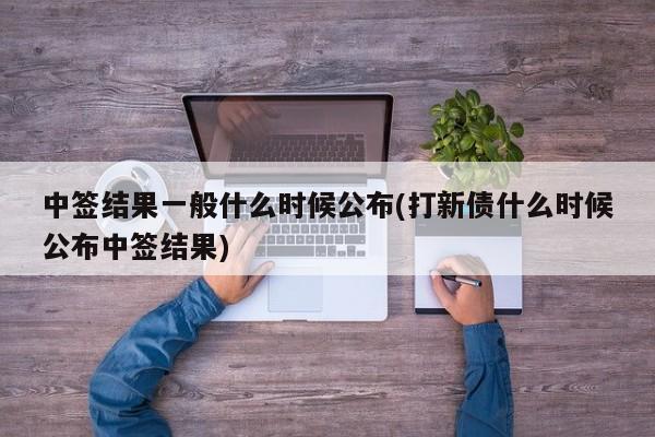 中签结果一般什么时候公布(打新债什么时候公布中签结果)