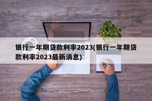 银行一年期贷款利率2023(银行一年期贷款利率2023最新消息)