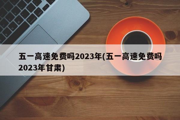 五一高速免费吗2023年(五一高速免费吗2023年甘肃)