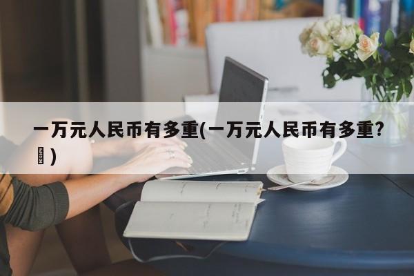 一万元人民币有多重(一万元人民币有多重?↗)