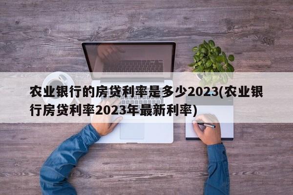 农业银行的房贷利率是多少2023(农业银行房贷利率2023年最新利率)