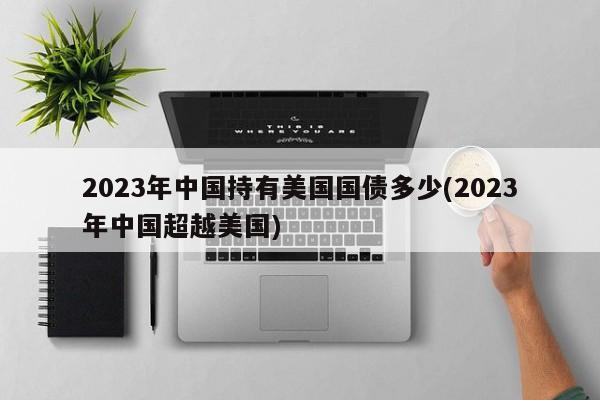 2023年中国持有美国国债多少(2023年中国超越美国)