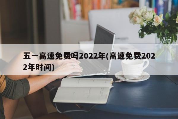 五一高速免费吗2022年(高速免费2022年时间)