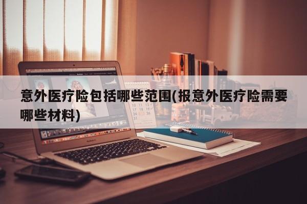 意外医疗险包括哪些范围(报意外医疗险需要哪些材料)