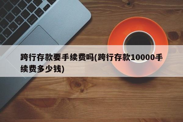 跨行存款要手续费吗(跨行存款10000手续费多少钱)