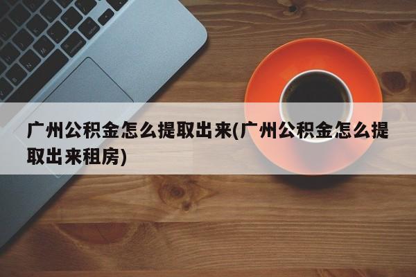 广州公积金怎么提取出来(广州公积金怎么提取出来租房)