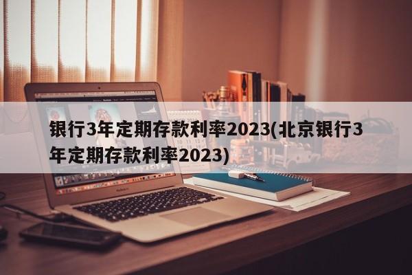 银行3年定期存款利率2023(北京银行3年定期存款利率2023)