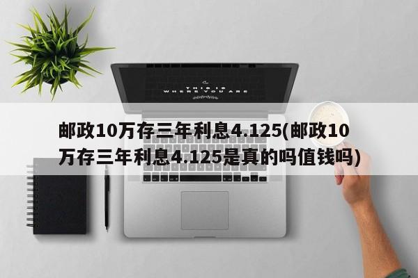 邮政10万存三年利息4.125(邮政10万存三年利息4.125是真的吗值钱吗)