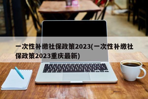 一次性补缴社保政策2023(一次性补缴社保政策2023重庆最新)